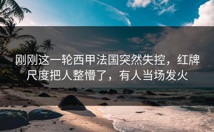刚刚这一轮西甲法国突然失控,红牌尺度把人整懵了,有人当场发火