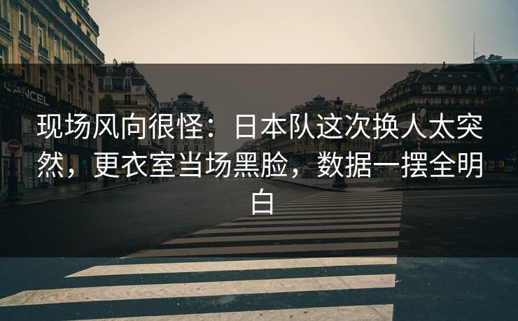 现场风向很怪:日本队这次换人太突然,更衣室当场黑脸,数据一摆全明白