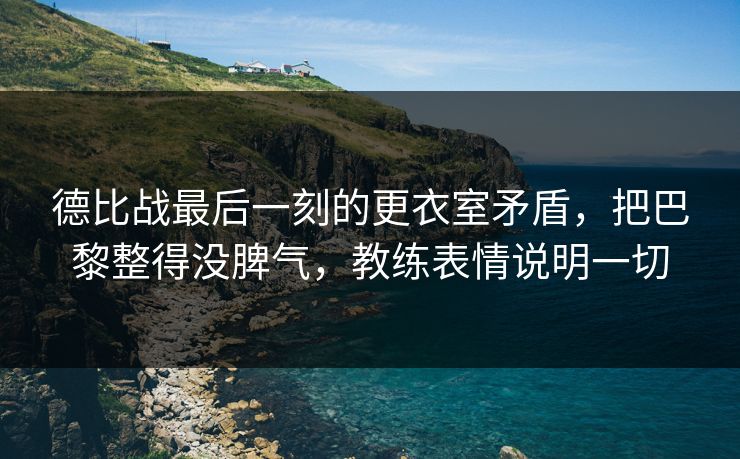 德比战最后一刻的更衣室矛盾,把巴黎整得没脾气,教练表情说明一切