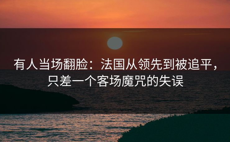 有人当场翻脸:法国从领先到被追平,只差一个客场魔咒的失误