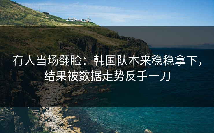 有人当场翻脸:韩国队本来稳稳拿下,结果被数据走势反手一刀