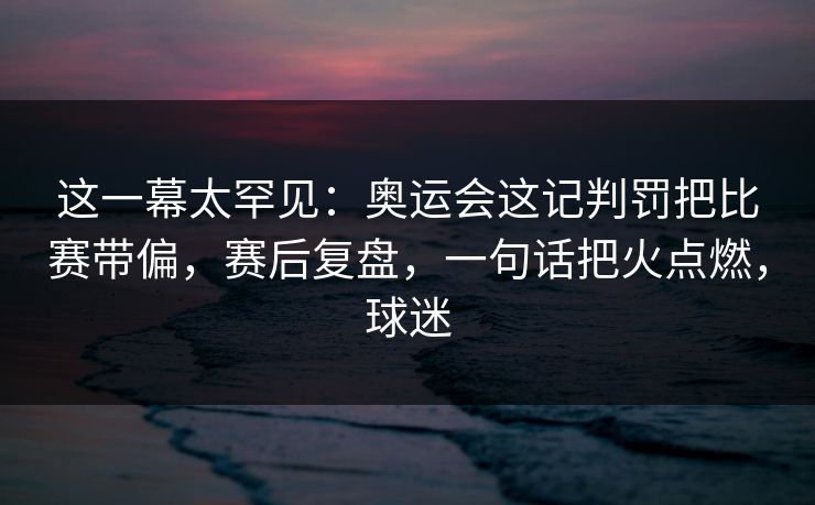 这一幕太罕见：奥运会这记判罚把比赛带偏，赛后复盘，一句话把火点燃，球迷