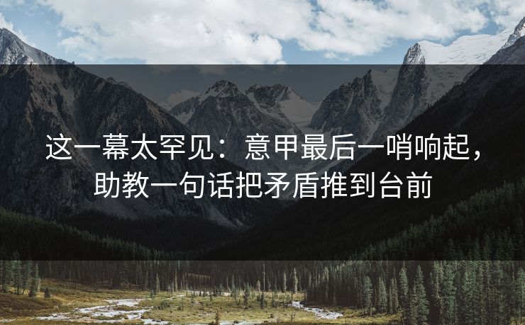 这一幕太罕见：意甲最后一哨响起，助教一句话把矛盾推到台前