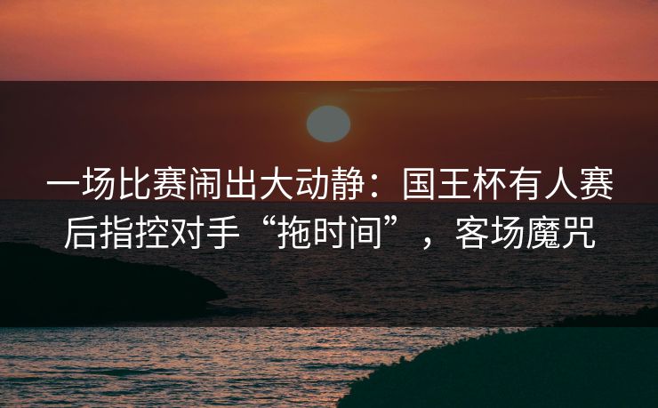 一场比赛闹出大动静：国王杯有人赛后指控对手“拖时间”，客场魔咒