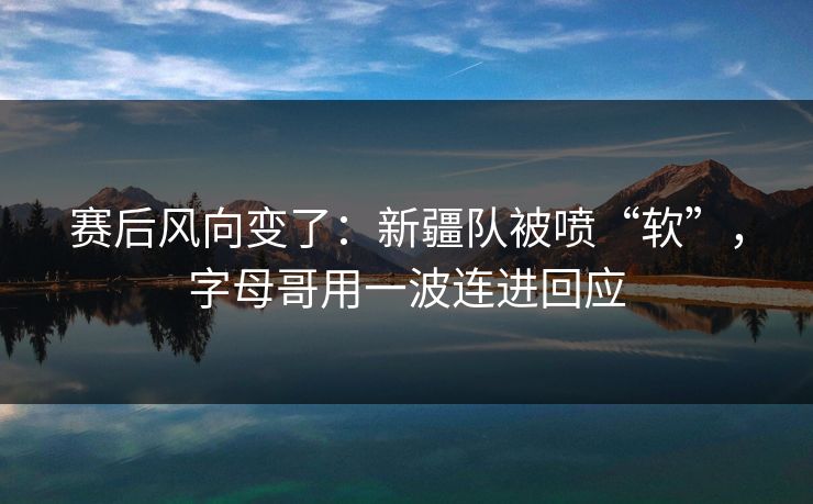 赛后风向变了：新疆队被喷“软”，字母哥用一波连进回应