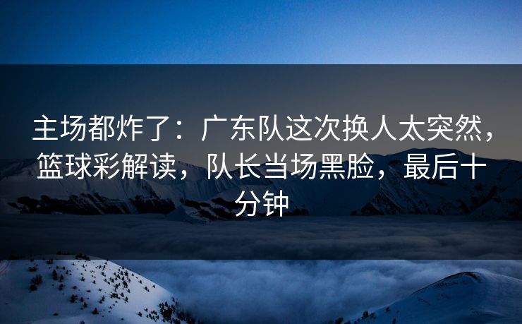 主场都炸了：广东队这次换人太突然，篮球彩解读，队长当场黑脸，最后十分钟  第1张
