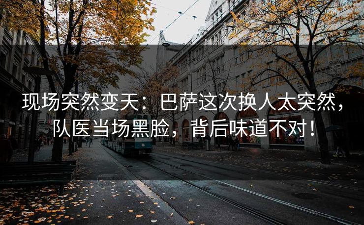 现场突然变天：巴萨这次换人太突然，队医当场黑脸，背后味道不对！