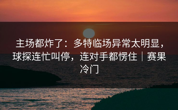 主场都炸了：多特临场异常太明显，球探连忙叫停，连对手都愣住｜赛果冷门