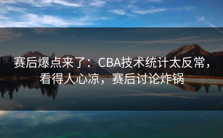 赛后爆点来了：CBA技术统计太反常，看得人心凉，赛后讨论炸锅