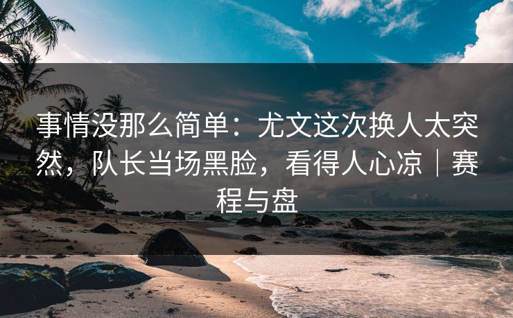 事情没那么简单：尤文这次换人太突然，队长当场黑脸，看得人心凉｜赛程与盘  第1张