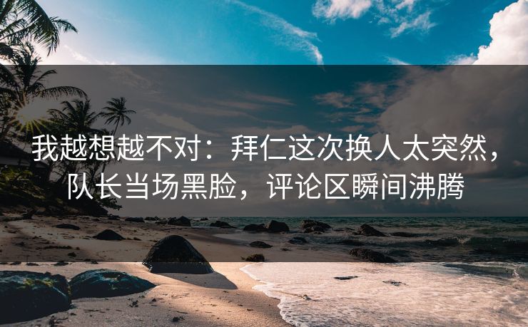 我越想越不对：拜仁这次换人太突然，队长当场黑脸，评论区瞬间沸腾  第1张