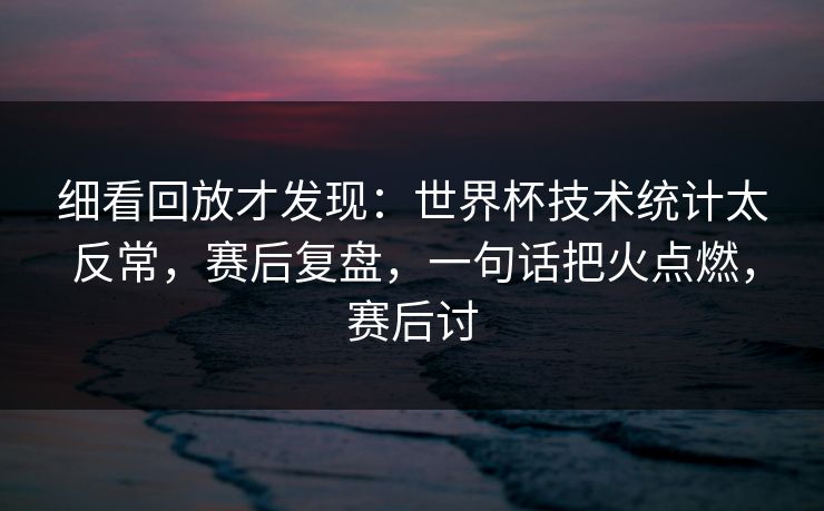 细看回放才发现：世界杯技术统计太反常，赛后复盘，一句话把火点燃，赛后讨