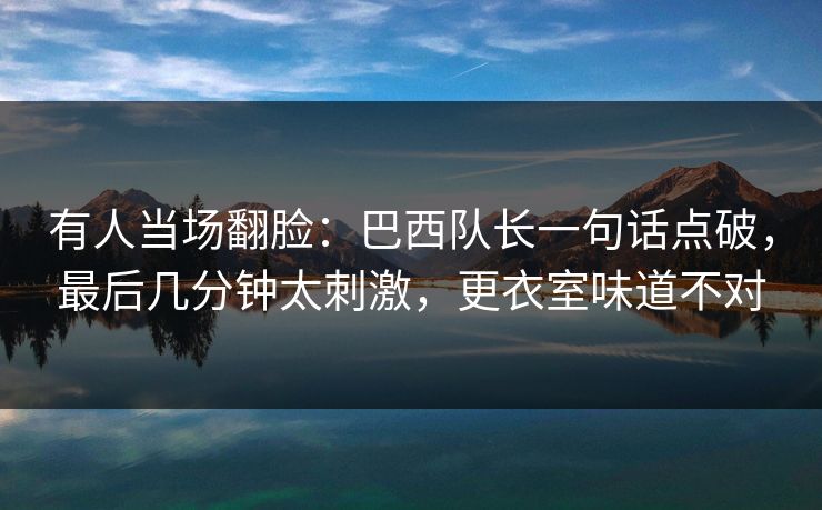 有人当场翻脸：巴西队长一句话点破，最后几分钟太刺激，更衣室味道不对
