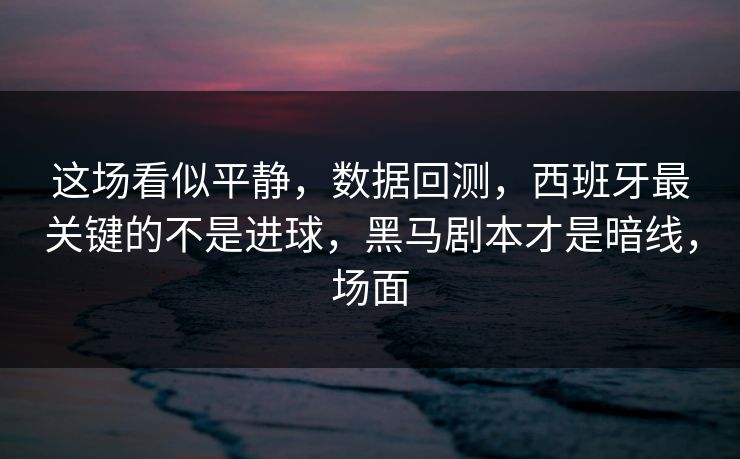 这场看似平静，数据回测，西班牙最关键的不是进球，黑马剧本才是暗线，场面