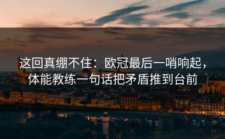 这回真绷不住：欧冠最后一哨响起，体能教练一句话把矛盾推到台前