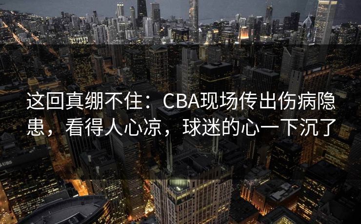 这回真绷不住：CBA现场传出伤病隐患，看得人心凉，球迷的心一下沉了