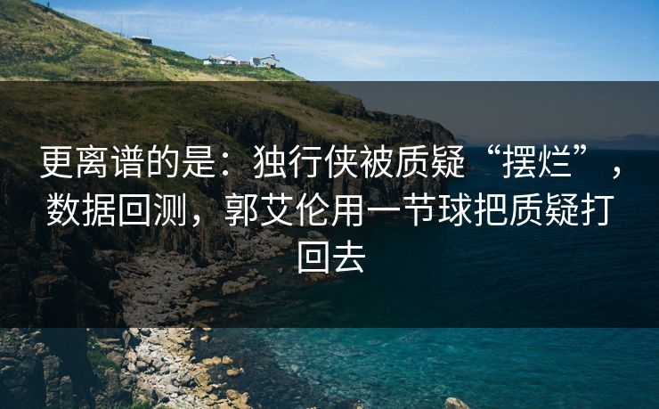 更离谱的是：独行侠被质疑“摆烂”，数据回测，郭艾伦用一节球把质疑打回去