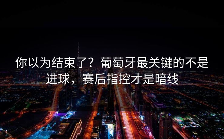 你以为结束了？葡萄牙最关键的不是进球，赛后指控才是暗线