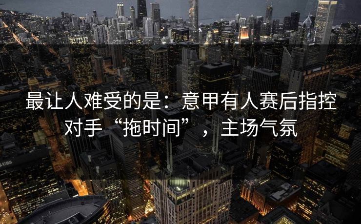 最让人难受的是：意甲有人赛后指控对手“拖时间”，主场气氛