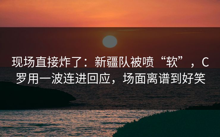 现场直接炸了：新疆队被喷“软”，C罗用一波连进回应，场面离谱到好笑