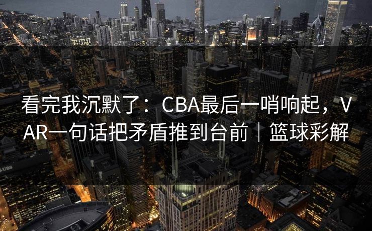 看完我沉默了：CBA最后一哨响起，VAR一句话把矛盾推到台前｜篮球彩解