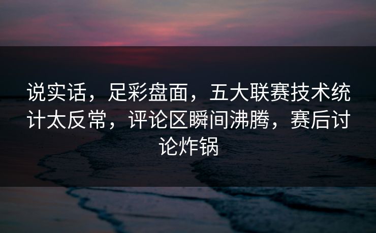 说实话，足彩盘面，五大联赛技术统计太反常，评论区瞬间沸腾，赛后讨论炸锅