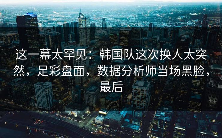 这一幕太罕见：韩国队这次换人太突然，足彩盘面，数据分析师当场黑脸，最后