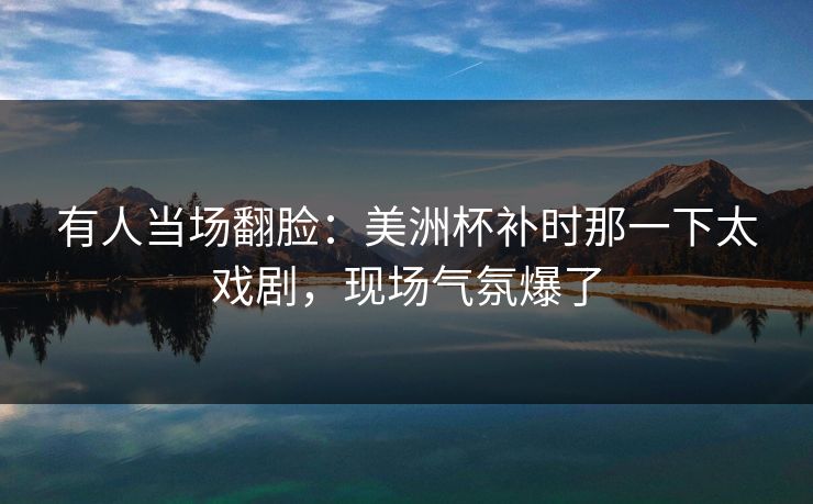 有人当场翻脸：美洲杯补时那一下太戏剧，现场气氛爆了