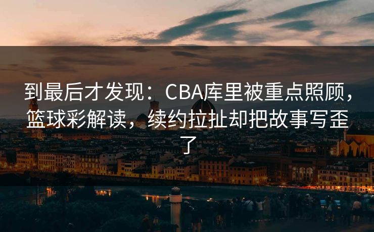 到最后才发现：CBA库里被重点照顾，篮球彩解读，续约拉扯却把故事写歪了