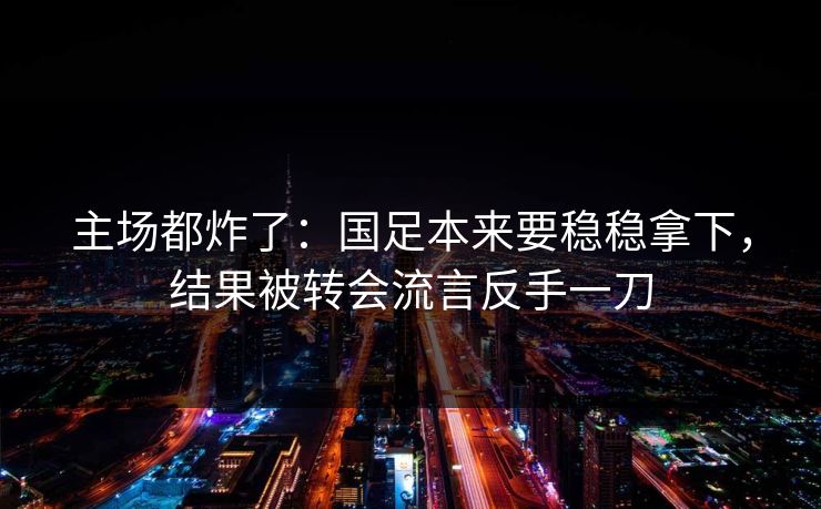 主场都炸了：国足本来要稳稳拿下，结果被转会流言反手一刀