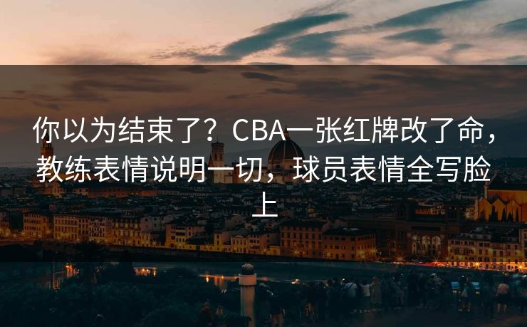 你以为结束了？CBA一张红牌改了命，教练表情说明一切，球员表情全写脸上