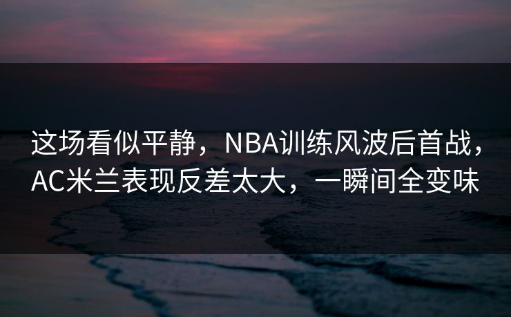 这场看似平静，NBA训练风波后首战，AC米兰表现反差太大，一瞬间全变味