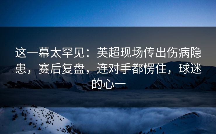 这一幕太罕见：英超现场传出伤病隐患，赛后复盘，连对手都愣住，球迷的心一