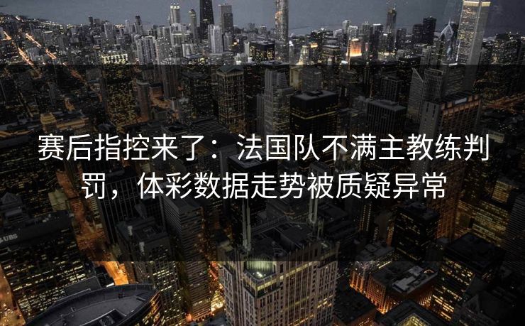 赛后指控来了：法国队不满主教练判罚，体彩数据走势被质疑异常