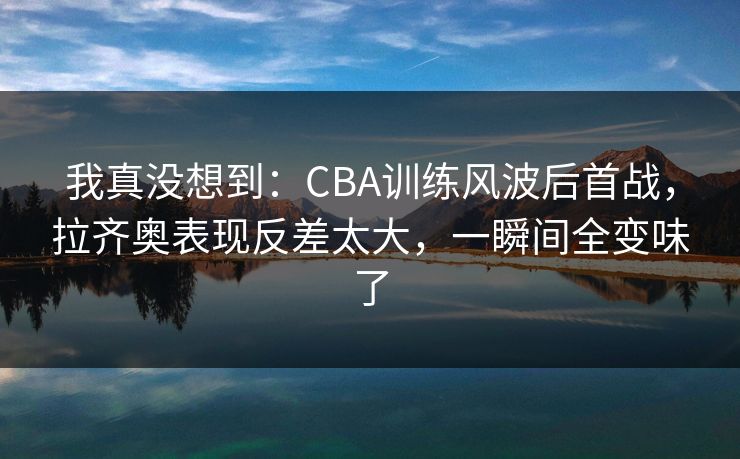 我真没想到：CBA训练风波后首战，拉齐奥表现反差太大，一瞬间全变味了