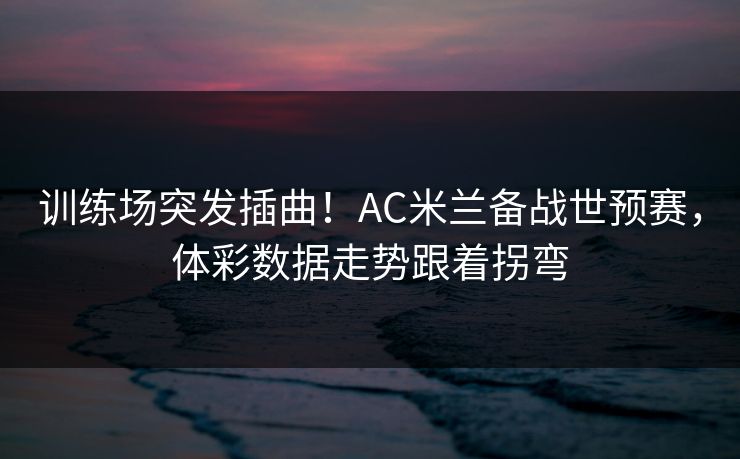 训练场突发插曲！AC米兰备战世预赛，体彩数据走势跟着拐弯