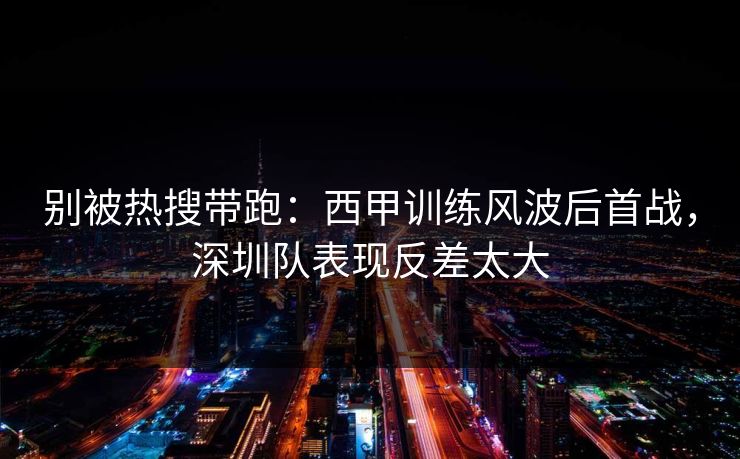 别被热搜带跑:西甲训练风波后首战,深圳队表现反差太大