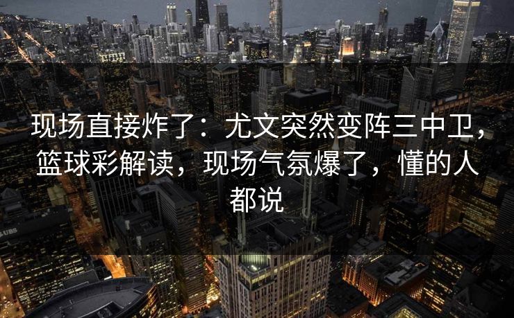 现场直接炸了:尤文突然变阵三中卫,篮球彩解读,现场气氛爆了,懂的人都说