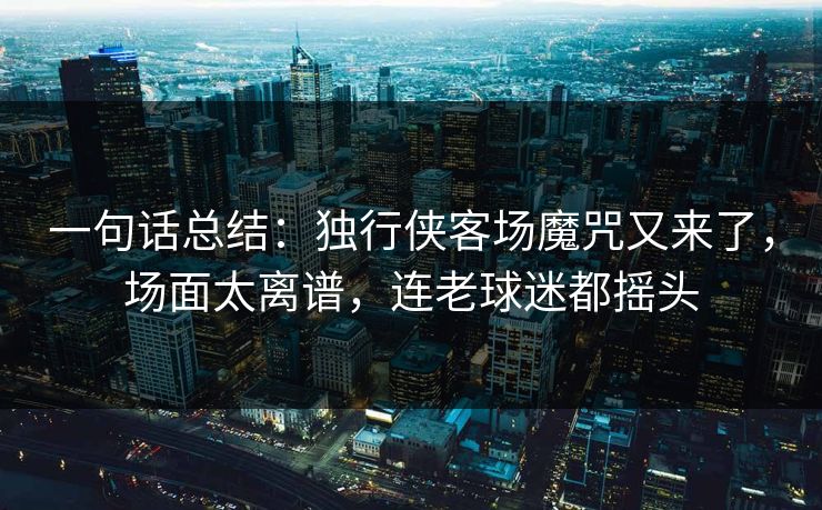一句话总结:独行侠客场魔咒又来了,场面太离谱,连老球迷都摇头
