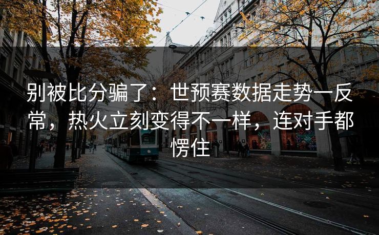 别被比分骗了：世预赛数据走势一反常，热火立刻变得不一样，连对手都愣住