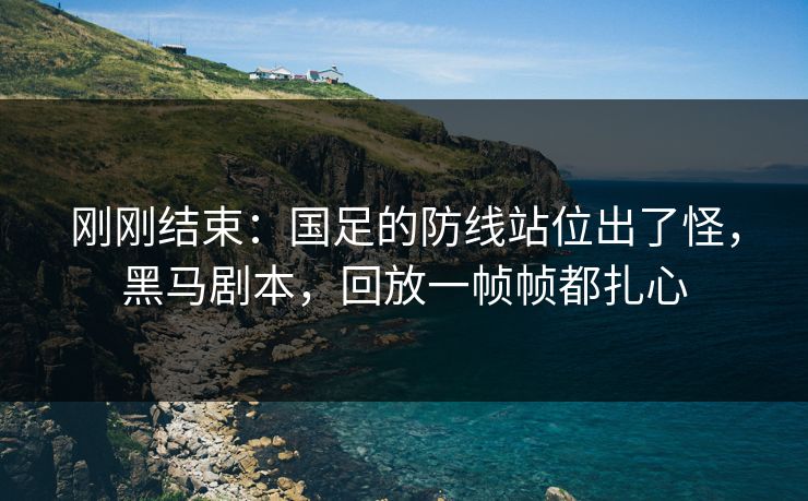 刚刚结束:国足的防线站位出了怪,黑马剧本,回放一帧帧都扎心