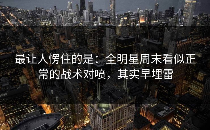 最让人愣住的是:全明星周末看似正常的战术对喷,其实早埋雷