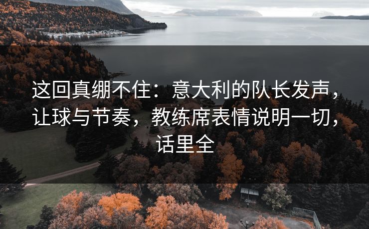 这回真绷不住:意大利的队长发声,让球与节奏,教练席表情说明一切,话里全