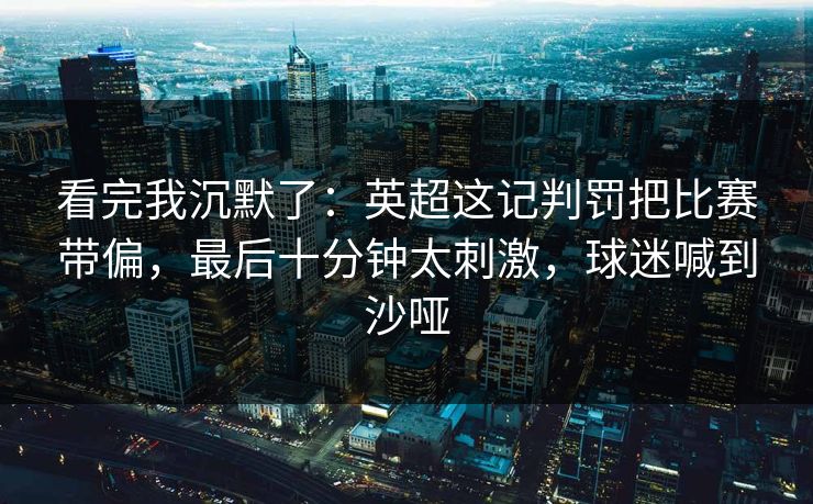 看完我沉默了:英超这记判罚把比赛带偏,最后十分钟太刺激,球迷喊到沙哑