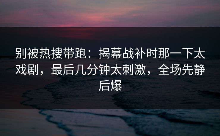 别被热搜带跑:揭幕战补时那一下太戏剧,最后几分钟太刺激,全场先静后爆