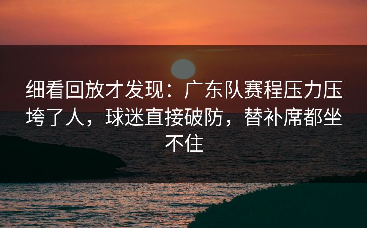 细看回放才发现:广东队赛程压力压垮了人,球迷直接破防,替补席都坐不住