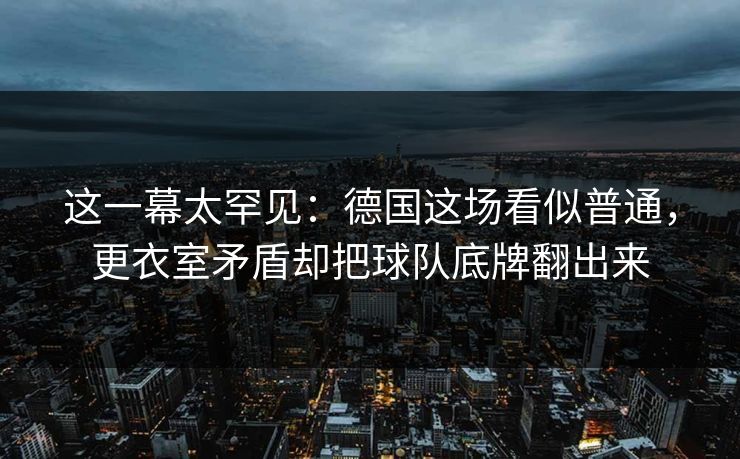 这一幕太罕见:德国这场看似普通,更衣室矛盾却把球队底牌翻出来