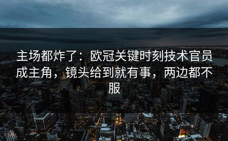 主场都炸了:欧冠关键时刻技术官员成主角,镜头给到就有事,两边都不服