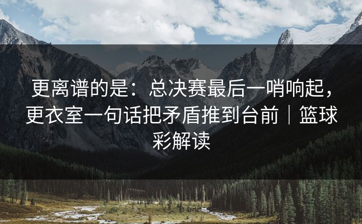 更离谱的是:总决赛最后一哨响起,更衣室一句话把矛盾推到台前|篮球彩解读