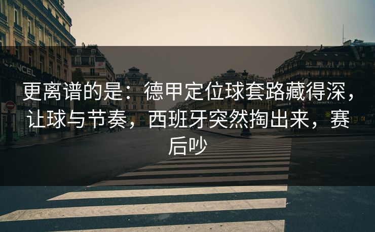 更离谱的是:德甲定位球套路藏得深,让球与节奏,西班牙突然掏出来,赛后吵